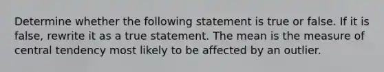 Determine whether the following statement is true or false. If it is​ false, rewrite it as a true statement. The mean is the measure of central tendency most likely to be affected by an outlier.