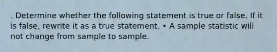 . Determine whether the following statement is true or false. If it is false, rewrite it as a true statement. • A sample statistic will not change from sample to sample.