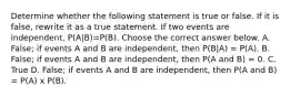 Determine whether the following statement is true or false. If it is​ false, rewrite it as a true statement. If two events are​ independent, ​P(A|B)​=P(B). Choose the correct answer below. A. ​False; if events A and B are​ independent, then ​P(B|A) ​= P(A). B. False; if events A and B are​ independent, then​ P(A and ​B) = 0. C. True D. False; if events A and B are​ independent, then​ P(A and ​B)​ = P(A)​ x P(B).