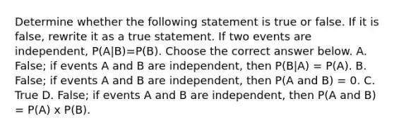 Determine whether the following statement is true or false. If it is​ false, rewrite it as a true statement. If two events are​ independent, ​P(A|B)​=P(B). Choose the correct answer below. A. ​False; if events A and B are​ independent, then ​P(B|A) ​= P(A). B. False; if events A and B are​ independent, then​ P(A and ​B) = 0. C. True D. False; if events A and B are​ independent, then​ P(A and ​B)​ = P(A)​ x P(B).