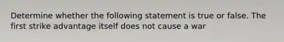 Determine whether the following statement is true or false. The first strike advantage itself does not cause a war