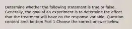 Determine whether the following statement is true or false. ​Generally, the goal of an experiment is to determine the effect that the treatment will have on the response variable. Question content area bottom Part 1 Choose the correct answer below.