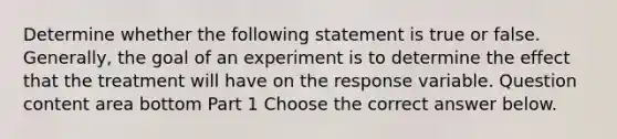 Determine whether the following statement is true or false. ​Generally, the goal of an experiment is to determine the effect that the treatment will have on the response variable. Question content area bottom Part 1 Choose the correct answer below.