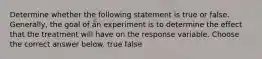 Determine whether the following statement is true or false. ​Generally, the goal of an experiment is to determine the effect that the treatment will have on the response variable. Choose the correct answer below. true false