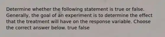 Determine whether the following statement is true or false. ​Generally, the goal of an experiment is to determine the effect that the treatment will have on the response variable. Choose the correct answer below. true false