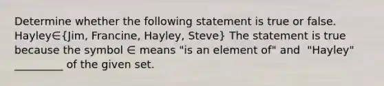 Determine whether the following statement is true or false. Hayley∈​(Jim, Francine, Hayley, Steve​) The statement is true because the symbol ∈ means "is an element of" and ​ "Hayley​" _________ of the given set.