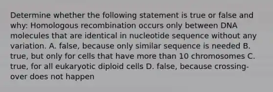 Determine whether the following statement is true or false and why: Homologous recombination occurs only between DNA molecules that are identical in nucleotide sequence without any variation. A. false, because only similar sequence is needed B. true, but only for cells that have more than 10 chromosomes C. true, for all eukaryotic diploid cells D. false, because crossing-over does not happen