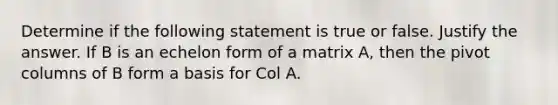 Determine if the following statement is true or false. Justify the answer. If B is an echelon form of a matrix​ A, then the pivot columns of B form a basis for Col A.