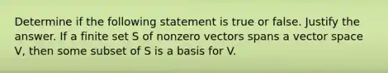 Determine if the following statement is true or false. Justify the answer. If a finite set S of nonzero vectors spans a vector space​ V, then some subset of S is a basis for V.