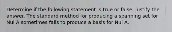 Determine if the following statement is true or false. Justify the answer. The standard method for producing a spanning set for Nul A sometimes fails to produce a basis for Nul A.