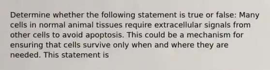 Determine whether the following statement is true or false: Many cells in normal animal tissues require extracellular signals from other cells to avoid apoptosis. This could be a mechanism for ensuring that cells survive only when and where they are needed. This statement is