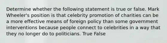 Determine whether the following statement is true or false. Mark Wheeler's position is that celebrity promotion of charities can be a more effective means of foreign policy than some government interventions because people connect to celebrities in a way that they no longer do to politicians. True False