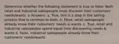 Determine whether the following statement is true or false: Both retail and industrial salespeople must discover their customers' needs/wants. a Answers: a. True, this is a step in the selling process that is common to both. b. False, retail salespeople already know their customers' needs & wants. c. True, retail and industrial salespeople spend equal time discovering needs & wants d. False, industrial salespeople already know their customers' needs/wants.