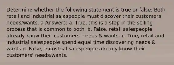 Determine whether the following statement is true or false: Both retail and industrial salespeople must discover their customers' needs/wants. a Answers: a. True, this is a step in the selling process that is common to both. b. False, retail salespeople already know their customers' needs & wants. c. True, retail and industrial salespeople spend equal time discovering needs & wants d. False, industrial salespeople already know their customers' needs/wants.