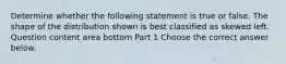 Determine whether the following statement is true or false. The shape of the distribution shown is best classified as skewed left. Question content area bottom Part 1 Choose the correct answer below.