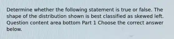 Determine whether the following statement is true or false. The shape of the distribution shown is best classified as skewed left. Question content area bottom Part 1 Choose the correct answer below.