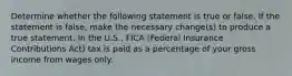 Determine whether the following statement is true or false. If the statement is​ false, make the necessary​ change(s) to produce a true statement. In the​ U.S., FICA​ (Federal Insurance Contributions Act) tax is paid as a percentage of your gross income from wages only.