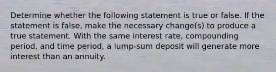 Determine whether the following statement is true or false. If the statement is​ false, make the necessary​ change(s) to produce a true statement. With the same interest​ rate, compounding​ period, and time​ period, a​ lump-sum deposit will generate more interest than an annuity.