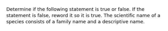 Determine if the following statement is true or false. If the statement is false, reword it so it is true. The scientific name of a species consists of a family name and a descriptive name.