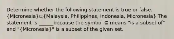 Determine whether the following statement is true or false. ​(Micronesia​)⊆​(Malaysia, Philippines, Indonesia, Micronesia​) The statement is ______because the symbol ⊆ means "is a subset of" and ​"(Micronesia​)" is a subset of the given set.