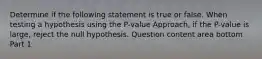 Determine if the following statement is true or false. When testing a hypothesis using the​ P-value Approach, if the​ P-value is​ large, reject the null hypothesis. Question content area bottom Part 1