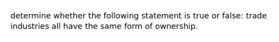 determine whether the following statement is true or false: trade industries all have the same form of ownership.