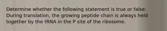 Determine whether the following statement is true or false: During translation, the growing peptide chain is always held together by the tRNA in the P site of the ribosome.