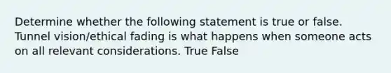 Determine whether the following statement is true or false. Tunnel vision/ethical fading is what happens when someone acts on all relevant considerations. True False