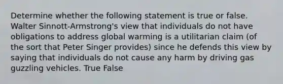 Determine whether the following statement is true or false. Walter Sinnott-Armstrong's view that individuals do not have obligations to address global warming is a utilitarian claim (of the sort that Peter Singer provides) since he defends this view by saying that individuals do not cause any harm by driving gas guzzling vehicles. True False