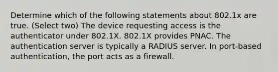 Determine which of the following statements about 802.1x are true. (Select two) The device requesting access is the authenticator under 802.1X. 802.1X provides PNAC. The authentication server is typically a RADIUS server. In port-based authentication, the port acts as a firewall.