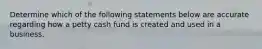 Determine which of the following statements below are accurate regarding how a petty cash fund is created and used in a business.