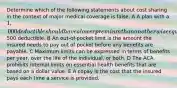 Determine which of the following statements about cost sharing in the context of major medical coverage is false. A A plan with a 1,000 deductible should have a lower premium than an otherwise equivalent plan with a500 deductible. B An out-of-pocket limit is the amount the insured needs to pay out of pocket before any benefits are payable. C Maximum limits can be expressed in terms of benefits per year, over the life of the individual, or both. D The ACA prohibits internal limits on essential health benefits that are based on a dollar value. E A copay is the cost that the insured pays each time a service is provided.