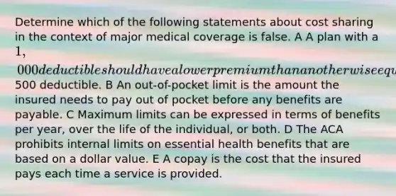 Determine which of the following statements about cost sharing in the context of major medical coverage is false. A A plan with a 1,000 deductible should have a lower premium than an otherwise equivalent plan with a500 deductible. B An out-of-pocket limit is the amount the insured needs to pay out of pocket before any benefits are payable. C Maximum limits can be expressed in terms of benefits per year, over the life of the individual, or both. D The ACA prohibits internal limits on essential health benefits that are based on a dollar value. E A copay is the cost that the insured pays each time a service is provided.