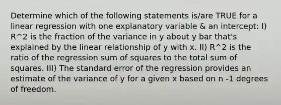 Determine which of the following statements is/are TRUE for a linear regression with one explanatory variable & an intercept: I) R^2 is the fraction of the variance in y about y bar that's explained by the linear relationship of y with x. II) R^2 is the ratio of the regression sum of squares to the total sum of squares. III) The standard error of the regression provides an estimate of the variance of y for a given x based on n -1 degrees of freedom.