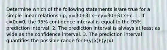 Determine which of the following statements is/are true for a simple linear relationship, y=β0+β1x+εy=β0+β1x+ε. 1. If ε=0ε=0, the 95% confidence interval is equal to the 95% prediction interval. 2. The prediction interval is always at least as wide as the confidence interval. 3. The prediction interval quantifies the possible range for E(y∣x)E⁡(y∣x)