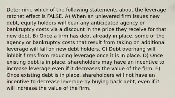 Determine which of the following statements about the leverage ratchet effect is FALSE. A) When an unlevered firm issues new debt, equity holders will bear any anticipated agency or bankruptcy costs via a discount in the price they receive for that new debt. B) Once a firm has debt already in place, some of the agency or bankruptcy costs that result from taking on additional leverage will fall on new debt holders. C) Debt overhang will inhibit firms from reducing leverage once it is in place. D) Once existing debt is in place, shareholders may have an incentive to increase leverage even if it decreases the value of the firm. E) Once existing debt is in place, shareholders will not have an incentive to decrease leverage by buying back debt, even if it will increase the value of the firm.