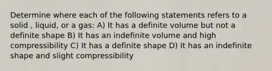 Determine where each of the following statements refers to a solid , liquid, or a gas: A) It has a definite volume but not a definite shape B) It has an indefinite volume and high compressibility C) It has a definite shape D) It has an indefinite shape and slight compressibility