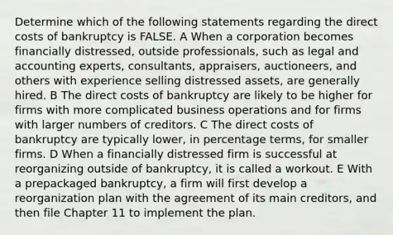 Determine which of the following statements regarding the direct costs of bankruptcy is FALSE. A When a corporation becomes financially distressed, outside professionals, such as legal and accounting experts, consultants, appraisers, auctioneers, and others with experience selling distressed assets, are generally hired. B The direct costs of bankruptcy are likely to be higher for firms with more complicated business operations and for firms with larger numbers of creditors. C The direct costs of bankruptcy are typically lower, in percentage terms, for smaller firms. D When a financially distressed firm is successful at reorganizing outside of bankruptcy, it is called a workout. E With a prepackaged bankruptcy, a firm will first develop a reorganization plan with the agreement of its main creditors, and then file Chapter 11 to implement the plan.