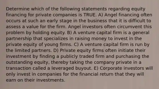 Determine which of the following statements regarding equity financing for private companies is TRUE. A) Angel financing often occurs at such an early stage in the business that it is difficult to assess a value for the firm. Angel investors often circumvent this problem by holding equity. B) A venture capital firm is a general partnership that specializes in raising money to invest in the private equity of young firms. C) A venture capital firm is run by the limited partners. D) Private equity firms often initiate their investment by finding a publicly traded firm and purchasing the outstanding equity, thereby taking the company private in a transaction called a leveraged buyout. E) Corporate investors will only invest ​in companies for the financial return that they will earn on their investments.