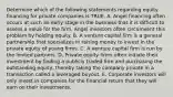 Determine which of the following statements regarding equity financing for private companies is TRUE. A. Angel financing often occurs at such an early stage in the business that it is difficult to assess a value for the firm. Angel investors often circumvent this problem by holding equity. B. A venture capital firm is a general partnership that specializes in raising money to invest in the private equity of young firms. C. A venture capital firm is run by the limited partners. D. Private equity firms often initiate their investment by finding a publicly traded firm and purchasing the outstanding equity, thereby taking the company private in a transaction called a leveraged buyout. E. Corporate investors will only invest ​in companies for the financial return that they will earn on their investments.