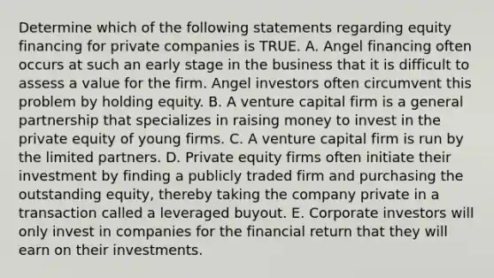 Determine which of the following statements regarding equity financing for private companies is TRUE. A. Angel financing often occurs at such an early stage in the business that it is difficult to assess a value for the firm. Angel investors often circumvent this problem by holding equity. B. A venture capital firm is a general partnership that specializes in raising money to invest in the private equity of young firms. C. A venture capital firm is run by the limited partners. D. Private equity firms often initiate their investment by finding a publicly traded firm and purchasing the outstanding equity, thereby taking the company private in a transaction called a leveraged buyout. E. Corporate investors will only invest ​in companies for the financial return that they will earn on their investments.