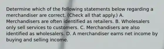 Determine which of the following statements below regarding a merchandiser are correct. (Check all that apply.) A. Merchandisers are often identified as retailers. B. Wholesalers only sell services to customers. C. Merchandisers are also identified as wholesalers. D. A merchandiser earns net income by buying and selling income.