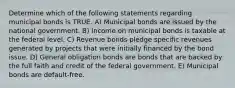 Determine which of the following statements regarding municipal bonds is TRUE. A) Municipal bonds are issued by the national government. B) Income on municipal bonds is taxable at the federal level. C) Revenue bonds pledge specific revenues generated by projects that were initially financed by the bond issue. D) General obligation bonds are bonds that are backed by the full faith and credit of the federal government. E) Municipal bonds are default-free.