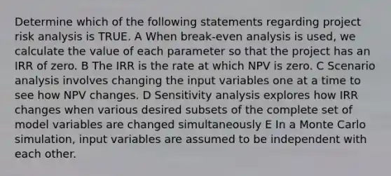 Determine which of the following statements regarding project risk analysis is TRUE. A When break-even analysis is used, we calculate the value of each parameter so that the project has an IRR of zero. B The IRR is the rate at which NPV is zero. C Scenario analysis involves changing the input variables one at a time to see how NPV changes. D Sensitivity analysis explores how IRR changes when various desired subsets of the complete set of model variables are changed simultaneously E In a Monte Carlo simulation, input variables are assumed to be independent with each other.