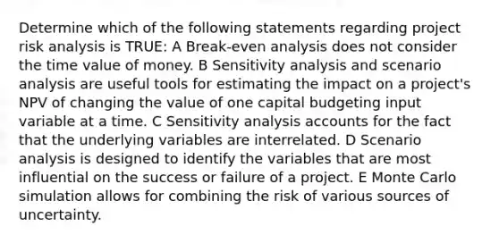 Determine which of the following statements regarding project risk analysis is TRUE: A Break-even analysis does not consider the time value of money. B <a href='https://www.questionai.com/knowledge/kNtHhT385o-sensitivity-analysis' class='anchor-knowledge'>sensitivity analysis</a> and scenario analysis are useful tools for estimating the impact on a project's NPV of changing the value of one capital budgeting input variable at a time. C Sensitivity analysis accounts for the fact that the underlying variables are interrelated. D Scenario analysis is designed to identify the variables that are most influential on the success or failure of a project. E Monte Carlo simulation allows for combining the risk of various sources of uncertainty.