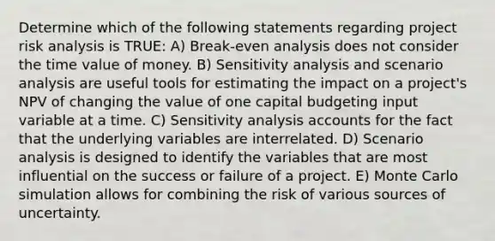 Determine which of the following statements regarding project risk analysis is TRUE: A) Break-even analysis does not consider the time value of money. B) Sensitivity analysis and scenario analysis are useful tools for estimating the impact on a project's NPV of changing the value of one capital budgeting input variable at a time. C) Sensitivity analysis accounts for the fact that the underlying variables are interrelated. D) Scenario analysis is designed to identify the variables that are most influential on the success or failure of a project. E) Monte Carlo simulation allows for combining the risk of various sources of uncertainty.