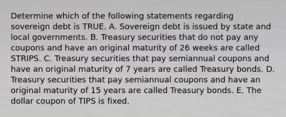 Determine which of the following statements regarding sovereign debt is TRUE. A. Sovereign debt is issued by state and local governments. B. Treasury securities that do not pay any coupons and have an original maturity of 26 weeks are called STRIPS. C. Treasury securities that pay semiannual coupons and have an original maturity of 7 years are called Treasury bonds. D. Treasury securities that pay semiannual coupons and have an original maturity of 15 years are called Treasury bonds. E. The dollar coupon of TIPS is fixed.