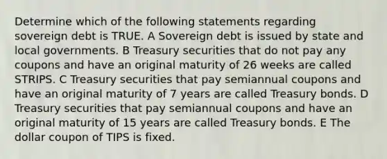 Determine which of the following statements regarding sovereign debt is TRUE. A Sovereign debt is issued by state and local governments. B Treasury securities that do not pay any coupons and have an original maturity of 26 weeks are called STRIPS. C Treasury securities that pay semiannual coupons and have an original maturity of 7 years are called Treasury bonds. D Treasury securities that pay semiannual coupons and have an original maturity of 15 years are called Treasury bonds. E The dollar coupon of TIPS is fixed.