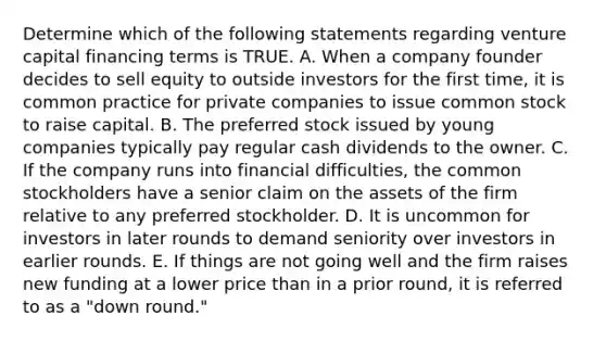 Determine which of the following statements regarding venture capital financing terms is TRUE. A. When a company founder decides to sell equity to outside investors for the first time, it is common practice for private companies to issue common stock to raise capital. B. The preferred stock issued by young companies typically pay regular cash dividends to the owner. C. If the company runs into financial difficulties, the common stockholders have a senior claim on the assets of the firm relative to any preferred stockholder. D. It is uncommon for investors in later rounds to demand seniority over investors in earlier rounds. E. If things are not going well and the firm raises new funding at a lower price than in a prior round, it is referred to as a "down round."