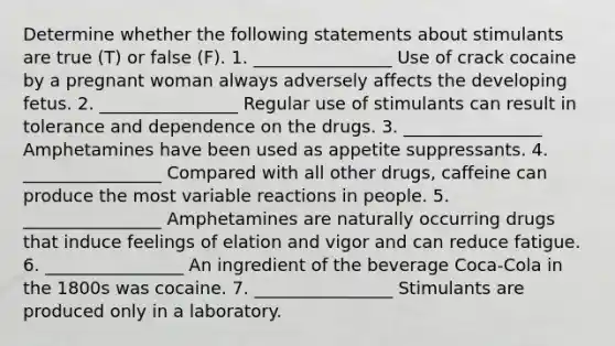 Determine whether the following statements about stimulants are true (T) or false (F). 1. ________________ Use of crack cocaine by a pregnant woman always adversely affects the developing fetus. 2. ________________ Regular use of stimulants can result in tolerance and dependence on the drugs. 3. ________________ Amphetamines have been used as appetite suppressants. 4. ________________ Compared with all other drugs, caffeine can produce the most variable reactions in people. 5. ________________ Amphetamines are naturally occurring drugs that induce feelings of elation and vigor and can reduce fatigue. 6. ________________ An ingredient of the beverage Coca-Cola in the 1800s was cocaine. 7. ________________ Stimulants are produced only in a laboratory.